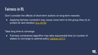 Don’t consider the effects of short-term actions on long-term rewards:
● Applying fairness constraint may cause more harm to the group they try to
protect at next iteration [Liu 2018]
Take long time to converge:
● Fairness constrained algorithm may take exponential time (in number of
states) to converge to optimal policy [Jabbari 2017]
Fairness in RL
20
 