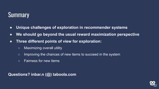Summary
● Unique challenges of exploration in recommender systems
● We should go beyond the usual reward maximization perspective
● Three different points of view for exploration:
○ Maximizing overall utility
○ Improving the chances of new items to succeed in the system
○ Fairness for new items
Questions? inbar.n (@) taboola.com
22
 
