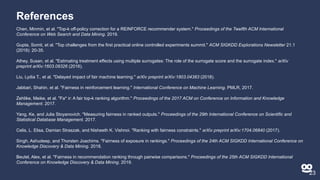 References
Chen, Minmin, et al. "Top-k off-policy correction for a REINFORCE recommender system." Proceedings of the Twelfth ACM International
Conference on Web Search and Data Mining. 2019.
Gupta, Somit, et al. "Top challenges from the first practical online controlled experiments summit." ACM SIGKDD Explorations Newsletter 21.1
(2019): 20-35.
Athey, Susan, et al. "Estimating treatment effects using multiple surrogates: The role of the surrogate score and the surrogate index." arXiv
preprint arXiv:1603.09326 (2016).
Liu, Lydia T., et al. "Delayed impact of fair machine learning." arXiv preprint arXiv:1803.04383 (2018).
Jabbari, Shahin, et al. "Fairness in reinforcement learning." International Conference on Machine Learning. PMLR, 2017.
Zehlike, Meike, et al. "Fa* ir: A fair top-k ranking algorithm." Proceedings of the 2017 ACM on Conference on Information and Knowledge
Management. 2017.
Yang, Ke, and Julia Stoyanovich. "Measuring fairness in ranked outputs." Proceedings of the 29th International Conference on Scientific and
Statistical Database Management. 2017.
Celis, L. Elisa, Damian Straszak, and Nisheeth K. Vishnoi. "Ranking with fairness constraints." arXiv preprint arXiv:1704.06840 (2017).
Singh, Ashudeep, and Thorsten Joachims. "Fairness of exposure in rankings." Proceedings of the 24th ACM SIGKDD International Conference on
Knowledge Discovery & Data Mining. 2018.
Beutel, Alex, et al. "Fairness in recommendation ranking through pairwise comparisons." Proceedings of the 25th ACM SIGKDD International
Conference on Knowledge Discovery & Data Mining. 2019.
23
 