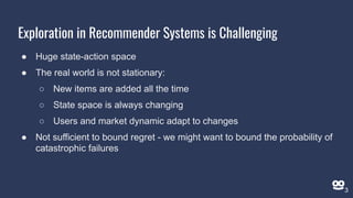 Exploration in Recommender Systems is Challenging
● Huge state-action space
● The real world is not stationary:
○ New items are added all the time
○ State space is always changing
○ Users and market dynamic adapt to changes
● Not sufficient to bound regret - we might want to bound the probability of
catastrophic failures
3
 