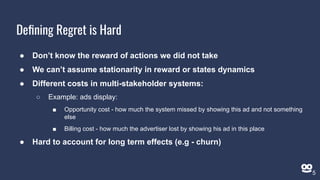 Deﬁning Regret is Hard
● Don’t know the reward of actions we did not take
● We can’t assume stationarity in reward or states dynamics
● Different costs in multi-stakeholder systems:
○ Example: ads display:
■ Opportunity cost - how much the system missed by showing this ad and not something
else
■ Billing cost - how much the advertiser lost by showing his ad in this place
● Hard to account for long term effects (e.g - churn)
5
 