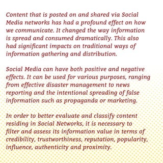 Content that is posted on and shared via Social
Media networks has had a profound effect on how
we communicate. It changed the way information
is spread and consumed dramatically. This also
had signiﬁcant impacts on traditional ways of
information gathering and distribution.
Social Media can have both positive and negative
effects. It can be used for various purposes, ranging
from effective disaster management to news
reporting and the intentional spreading of false
information such as propaganda or marketing.
In order to better evaluate and classify content
residing in Social Networks, it is necessary to
ﬁlter and assess its information value in terms of
credibility, trustworthiness, reputation, popularity,
inﬂuence, authenticity and proximity.
 