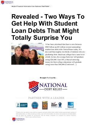 Helpful Financial Information from National Debt Relief …
Revealed - Two Ways To
Get Help With Student
Loan Debts That Might
Totally Surprise You
It has been calculated that there is now between
$902 billion and $1 trillion in total outstanding
student loan debt in the United States today. It is
also said that roughly two-thirds of students who are
graduating from American colleges have some level
of debt. In fact, the average borrower will graduate
owing $26,600. And 10% of those borrowing
money for their college educations will graduate
owing more than $40,000.(Continued …)
Brought To You By:
 