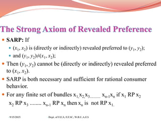  SARP: If
 (x1, x2) is (directly or indirectly) revealed preferred to (y1, y2);
 and (y1, y2)≠(x1, x2);
 Then (y1, y2) cannot be (directly or indirectly) revealed preferred
to (x1, x2).
 SARP is both necessary and sufficient for rational consumer
behavior.
 For any finite set of bundles x1,x2,x3........... xn-1xn if x1 RP x2
x2 RP x3 ........ xn-1 RP xn then xn is not RP x1.
9/15/2015 Dept. of F.E.S, F.F.SC, W.B.U.A.F.S
 