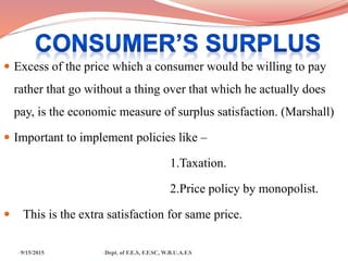  Excess of the price which a consumer would be willing to pay
rather that go without a thing over that which he actually does
pay, is the economic measure of surplus satisfaction. (Marshall)
 Important to implement policies like –
1.Taxation.
2.Price policy by monopolist.
 This is the extra satisfaction for same price.
9/15/2015 Dept. of F.E.S, F.F.SC, W.B.U.A.F.S
 