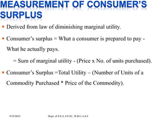  Derived from law of diminishing marginal utility.
 Consumer’s surplus = What a consumer is prepared to pay -
What he actually pays.
= Sum of marginal utility - (Price x No. of units purchased).
 Consumer’s Surplus =Total Utility – (Number of Units of a
Commodity Purchased * Price of the Commodity).
9/15/2015 Dept. of F.E.S, F.F.SC, W.B.U.A.F.S
 