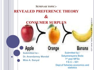 SEMINAR TOPIC:-
REVEALED PREFERENCE THEORY
&
CONSUMER SURPLUS
Submitted to:-
Dr. Anandamoy Mondal
Miss A. Sanyal
Submitted by:-
Satyanarayana Boda
1st year MFSc
F.E.C – 501
Dept.of fisheries economics and
statistics
9/15/2015Dept.ofF.E.S,F.F.SC,W.B.U.A.F.S
 