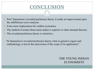 CONCLUSION
 Prof. Samuelson’s revealed preference theory is really an improvement upon
the indifference curve analysis
 It has more implications for welfare economics
 The method of actual observation makes it superior to other demand theories
 The revealed preference theory is restrictive.
“In Samuelson’s revealed preference theory what is gained is rigour and
methodology is lost in the narrowness of the scope of its application”.
THE YOUNG INDIAN
ECONOMISTS
 