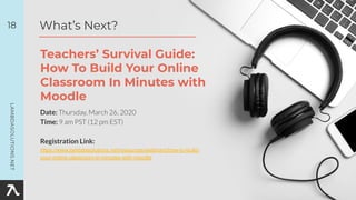 Date: Thursday, March 26, 2020
Time: 9 am PST (12 pm EST)
Registration Link:
https://www.lambdasolutions.net/resources/webinars/how-to-build-
your-online-classroom-in-minutes-with-moodle
18
Teachers’ Survival Guide:
How To Build Your Online
Classroom In Minutes with
Moodle
What’s Next?
 