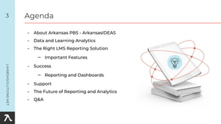 3 Agenda
• About Arkansas PBS - ArkansasIDEAS
• Data and Learning Analytics
• The Right LMS Reporting Solution
– Important Features
• Success
– Reporting and Dashboards
• Support
• The Future of Reporting and Analytics
• Q&A
 