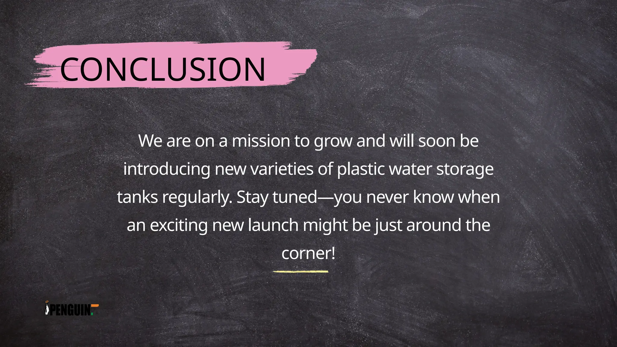 We are on a mission to grow and will soon be
introducing new varieties of plastic water storage
tanks regularly. Stay tuned—you never know when
an exciting new launch might be just around the
corner!
CONCLUSION
 