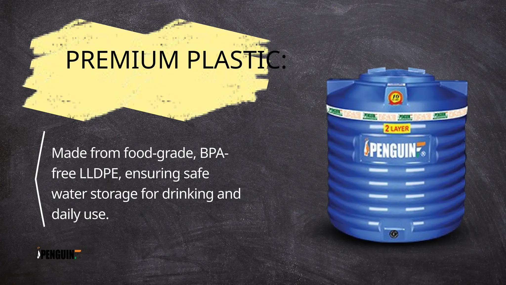 PREMIUM PLASTIC:
Made from food-grade, BPA-
free LLDPE, ensuring safe
water storage for drinking and
daily use.
 