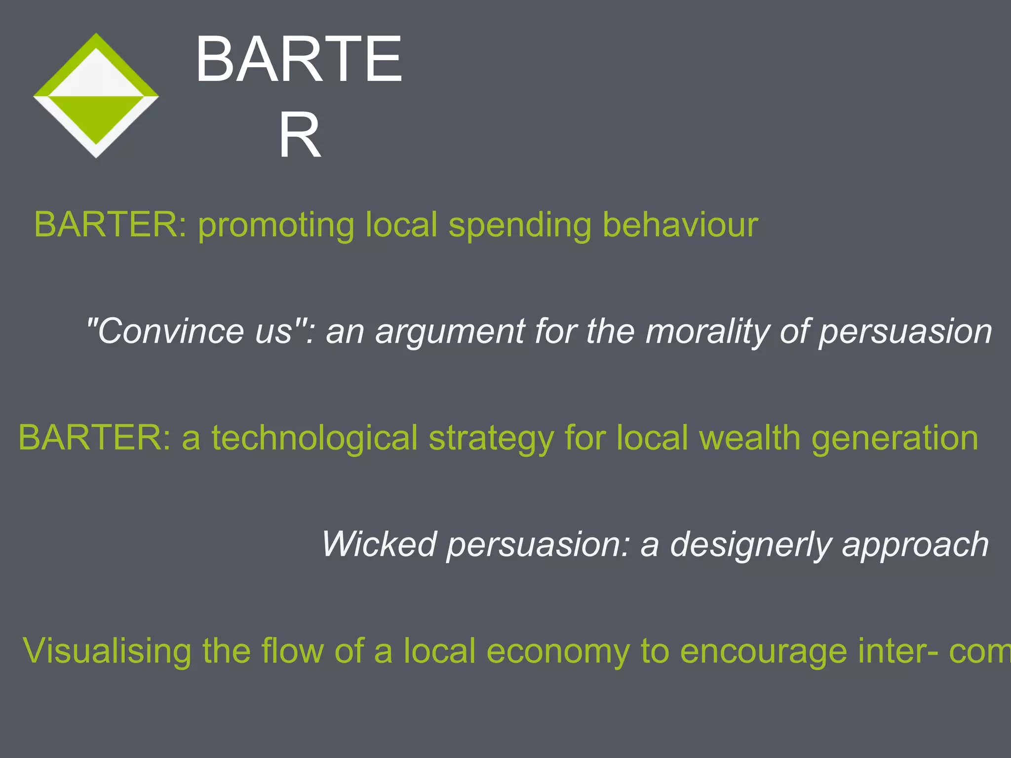 BARTE
R
BARTER: promoting local spending behaviour
"Convince us'': an argument for the morality of persuasion
Visualising the flow of a local economy to encourage inter- community BARTER: a technological strategy for local wealth generation
Wicked persuasion: a designerly approach