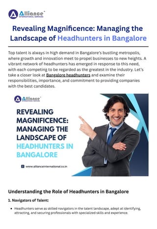 Revealing Magnificence: Managing the
Landscape of Headhunters in Bangalore
Top talent is always in high demand in Bangalore’s bustling metropolis,
where growth and innovation meet to propel businesses to new heights. A
vibrant network of headhunters has emerged in response to this need,
with each competing to be regarded as the greatest in the industry. Let’s
take a closer look at Bangalore headhunters and examine their
responsibilities, importance, and commitment to providing companies
with the best candidates.
Understanding the Role of Headhunters in Bangalore
1. Navigators of Talent:
Headhunters serve as skilled navigators in the talent landscape, adept at identifying,
attracting, and securing professionals with specialized skills and experience.
 