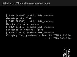 github.com/NoviceLive/research-rootkit
[ 5879.008563] pshidko . init_module :
Greetings the World !
[ 5879.009880] pshidko . init_module :
Opening the path : / proc .
[ 5879.011110] pshidko . init_module :
Succeeded in opening : / proc
[ 5879.012376] pshidko . init_module :
Changing file_op −>i t e r a t e from f f f f f f f f 8 1 2 7 a 0 0 0
to f f f f f f f f c 0 0 3 c 0 0 0 .
 
