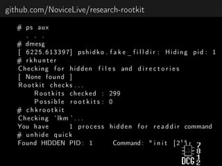 github.com/NoviceLive/research-rootkit
# ps aux
. . .
# dmesg
[ 6225.613397] pshidko . f a k e _ f i l l d i r : Hiding pid : 1
# rkhunter
Checking f o r hidden f i l e s and d i r e c t o r i e s
[ None found ]
Rootkit checks . . .
Rootkits checked : 299
P o s s i b l e r o o t k i t s : 0
# c h k r o o t k i t
Checking ‘ lkm ’ . . .
You have 1 process hidden f o r r e a d d i r command
# unhide quick
Found HIDDEN PID : 1 Command : " i n i t [ 2 ] "
 