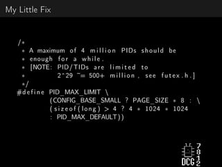 My Little Fix
/∗
∗ A maximum of 4 m i l l i o n PIDs should be
∗ enough f o r a while .
∗ [NOTE: PID/TIDs are l i m i t e d to
∗ 2^29 ~= 500+ m i l l i o n , see f u t e x . h . ]
∗/
#d e f i n e PID_MAX_LIMIT 
(CONFIG_BASE_SMALL ? PAGE_SIZE ∗ 8 : 
( s i z e o f ( long ) > 4 ? 4 ∗ 1024 ∗ 1024
: PID_MAX_DEFAULT))
 