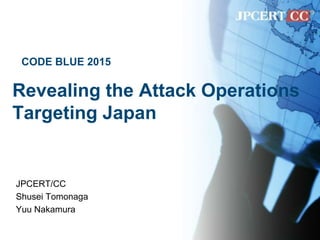 Revealing the Attack Operations
Targeting Japan
JPCERT/CC
Shusei Tomonaga
Yuu Nakamura
CODE BLUE 2015
 
