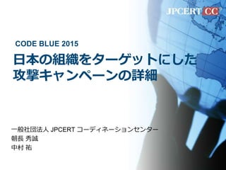 日本の組織をターゲットにした
攻撃キャンペーンの詳細
一般社団法人 JPCERT コーディネーションセンター
朝長 秀誠
中村 祐
CODE BLUE 2015
 