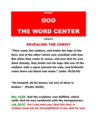 BCSNET
OOO
THE WORD CENTER
PRESENTS
REVEALING THE CHRIST
"Then came the soldiers, and brake the legs of the
first, and of the other which was crucified with him.
But when they came to Jesus, and saw that he was
dead already, they brake not his legs. But one of the
soldiers with a spear pierced his side, and forthwith
came there out blood and water." (John 19:32-34)
"He keepeth all his bones; not one of them is
broken." (Psalm 34:24)
Mar_15:28 And the scripture was fulfilled, which
saith, And he was numbered with the transgressors.
Luk_22:37 For I say unto you, that this that is
written must yet be accomplished in me, And he was
 