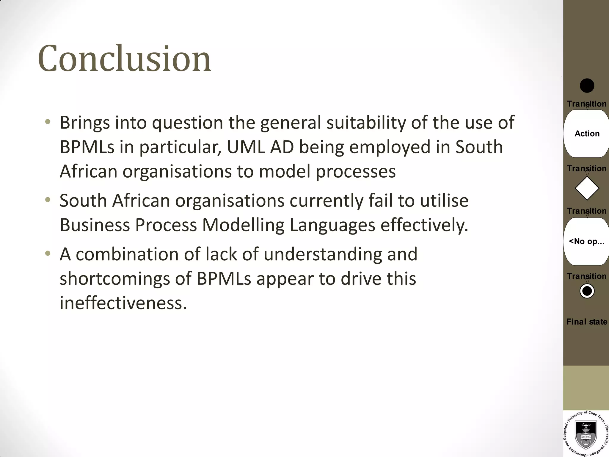 Conclusion
                                                               Transition

• Brings into question the general suitability of the use of     Action

  BPMLs in particular, UML AD being employed in South
  African organisations to model processes                     Transition



• South African organisations currently fail to utilise        Transition

  Business Process Modelling Languages effectively.
                                                               <No op...
• A combination of lack of understanding and
  shortcomings of BPMLs appear to drive this                   Transition


  ineffectiveness.
                                                               Final state
 