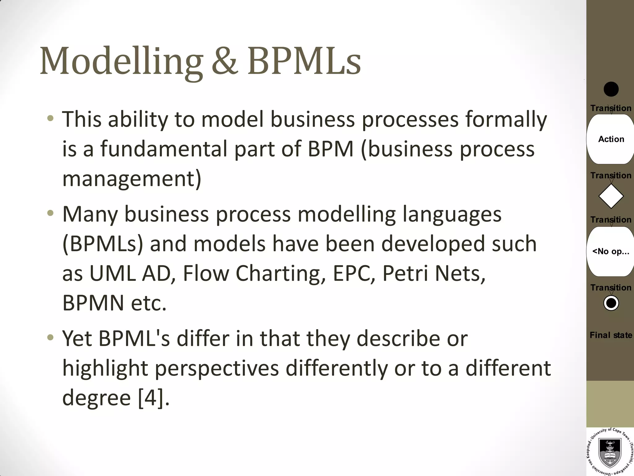 Modelling & BPMLs
• This ability to model business processes formally
                                                         Transition


                                                           Action
  is a fundamental part of BPM (business process
  management)                                            Transition




• Many business process modelling languages              Transition


  (BPMLs) and models have been developed such            <No op...


  as UML AD, Flow Charting, EPC, Petri Nets,             Transition

  BPMN etc.
• Yet BPML's differ in that they describe or             Final state



  highlight perspectives differently or to a different
  degree [4].
 