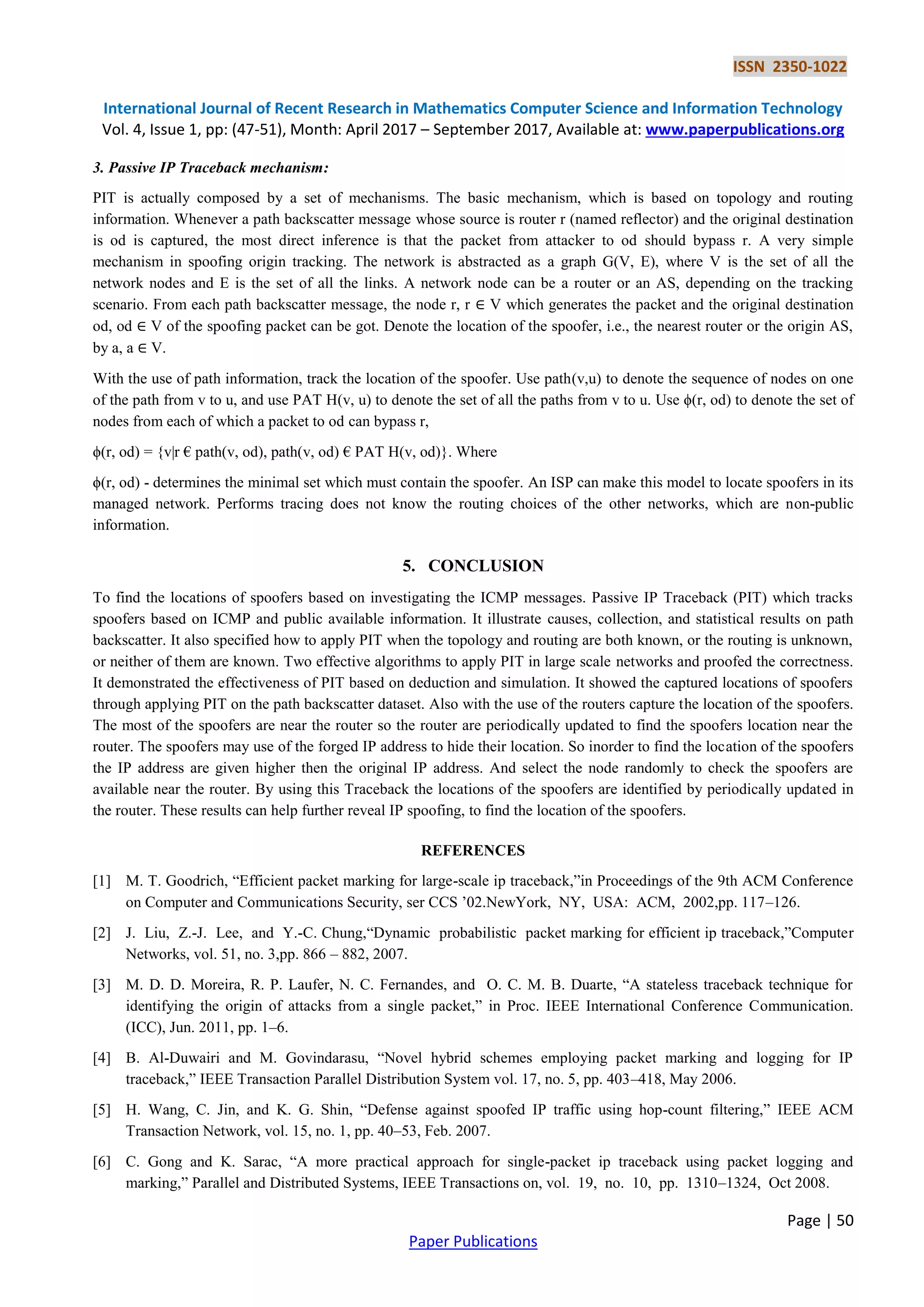 ISSN 2350-1022
International Journal of Recent Research in Mathematics Computer Science and Information Technology
Vol. 4, Issue 1, pp: (47-51), Month: April 2017 – September 2017, Available at: www.paperpublications.org
Page | 50
Paper Publications
3. Passive IP Traceback mechanism:
PIT is actually composed by a set of mechanisms. The basic mechanism, which is based on topology and routing
information. Whenever a path backscatter message whose source is router r (named reflector) and the original destination
is od is captured, the most direct inference is that the packet from attacker to od should bypass r. A very simple
mechanism in spoofing origin tracking. The network is abstracted as a graph G(V, E), where V is the set of all the
network nodes and E is the set of all the links. A network node can be a router or an AS, depending on the tracking
scenario. From each path backscatter message, the node r, r ∈ V which generates the packet and the original destination
od, od ∈ V of the spoofing packet can be got. Denote the location of the spoofer, i.e., the nearest router or the origin AS,
by a, a ∈ V.
With the use of path information, track the location of the spoofer. Use path(v,u) to denote the sequence of nodes on one
of the path from v to u, and use PAT H(v, u) to denote the set of all the paths from v to u. Use ϕ(r, od) to denote the set of
nodes from each of which a packet to od can bypass r,
ϕ(r, od) = {v|r € path(v, od), path(v, od) € PAT H(v, od)}. Where
ϕ(r, od) - determines the minimal set which must contain the spoofer. An ISP can make this model to locate spoofers in its
managed network. Performs tracing does not know the routing choices of the other networks, which are non-public
information.
5. CONCLUSION
To find the locations of spoofers based on investigating the ICMP messages. Passive IP Traceback (PIT) which tracks
spoofers based on ICMP and public available information. It illustrate causes, collection, and statistical results on path
backscatter. It also specified how to apply PIT when the topology and routing are both known, or the routing is unknown,
or neither of them are known. Two effective algorithms to apply PIT in large scale networks and proofed the correctness.
It demonstrated the effectiveness of PIT based on deduction and simulation. It showed the captured locations of spoofers
through applying PIT on the path backscatter dataset. Also with the use of the routers capture the location of the spoofers.
The most of the spoofers are near the router so the router are periodically updated to find the spoofers location near the
router. The spoofers may use of the forged IP address to hide their location. So inorder to find the location of the spoofers
the IP address are given higher then the original IP address. And select the node randomly to check the spoofers are
available near the router. By using this Traceback the locations of the spoofers are identified by periodically updated in
the router. These results can help further reveal IP spoofing, to find the location of the spoofers.
REFERENCES
[1] M. T. Goodrich, “Efficient packet marking for large-scale ip traceback,”in Proceedings of the 9th ACM Conference
on Computer and Communications Security, ser CCS ’02.NewYork, NY, USA: ACM, 2002,pp. 117–126.
[2] J. Liu, Z.-J. Lee, and Y.-C. Chung,“Dynamic probabilistic packet marking for efficient ip traceback,”Computer
Networks, vol. 51, no. 3,pp. 866 – 882, 2007.
[3] M. D. D. Moreira, R. P. Laufer, N. C. Fernandes, and O. C. M. B. Duarte, “A stateless traceback technique for
identifying the origin of attacks from a single packet,” in Proc. IEEE International Conference Communication.
(ICC), Jun. 2011, pp. 1–6.
[4] B. Al-Duwairi and M. Govindarasu, “Novel hybrid schemes employing packet marking and logging for IP
traceback,” IEEE Transaction Parallel Distribution System vol. 17, no. 5, pp. 403–418, May 2006.
[5] H. Wang, C. Jin, and K. G. Shin, “Defense against spoofed IP traffic using hop-count filtering,” IEEE ACM
Transaction Network, vol. 15, no. 1, pp. 40–53, Feb. 2007.
[6] C. Gong and K. Sarac, “A more practical approach for single-packet ip traceback using packet logging and
marking,” Parallel and Distributed Systems, IEEE Transactions on, vol. 19, no. 10, pp. 1310–1324, Oct 2008.
 