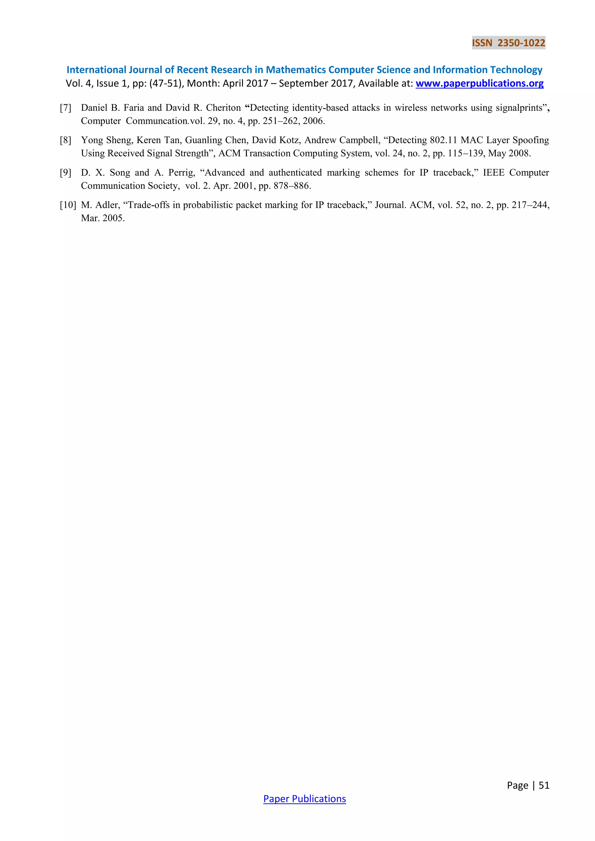 ISSN 2350-1022
International Journal of Recent Research in Mathematics Computer Science and Information Technology
Vol. 4, Issue 1, pp: (47-51), Month: April 2017 – September 2017, Available at: www.paperpublications.org
Page | 51
Paper Publications
[7] Daniel B. Faria and David R. Cheriton “Detecting identity­based attacks in wireless networks using signalprints”,
Computer Communcation.vol. 29, no. 4, pp. 251–262, 2006.
[8] Yong Sheng, Keren Tan, Guanling Chen, David Kotz, Andrew Campbell, “Detecting 802.11 MAC Layer Spoofing
Using Received Signal Strength”, ACM Transaction Computing System, vol. 24, no. 2, pp. 115–139, May 2008.
[9] D. X. Song and A. Perrig, “Advanced and authenticated marking schemes for IP traceback,” IEEE Computer
Communication Society, vol. 2. Apr. 2001, pp. 878–886.
[10] M. Adler, “Trade-offs in probabilistic packet marking for IP traceback,” Journal. ACM, vol. 52, no. 2, pp. 217–244,
Mar. 2005.
 