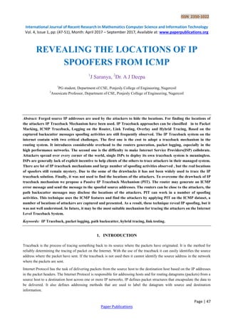 ISSN 2350-1022
International Journal of Recent Research in Mathematics Computer Science and Information Technology
Vol. 4, Issue 1, pp: (47-51), Month: April 2017 – September 2017, Available at: www.paperpublications.org
Page | 47
Paper Publications
REVEALING THE LOCATIONS OF IP
SPOOFERS FROM ICMP
1
J Saranya, 2
Dr. A J Deepa
1
PG student, Department of CSE, Ponjesly College of Engineering, Nagercoil
2
Assosicate Professor, Department of CSE, Ponjesly College of Engineering, Nagercoil
Abstract: Forged source IP addresses are used by the attackers to hide the locations. For finding the locations of
the attackers IP Traceback Mechanism have been used. IP Traceback approaches can be classified in to Packet
Marking, ICMP Traceback, Logging on the Router, Link Testing, Overlay and Hybrid Tracing, Based on the
captured backscatter messages spoofing activities are still frequently observed. The IP Traceback system on the
internet contain with two critical challenges. The first one is the cost to adopt a traceback mechanism in the
routing system. It introduces considerable overhead to the routers generation, packet logging, especially in the
high performance networks. The second one is the difficulty to make Internet Service Providers(ISP) collobrate.
Attackers spread over every corner of the world, single ISPs to deploy its own traceback system is meaningless.
ISPs are generally lack of explicit incentive to help clients of the others to trace attackers in their managed system.
There are lot of IP traceback mechanisms and large number of spoofing activities observed , but the real locations
of spoofers still remain mystery. Due to the some of the drawbacks it has not been widely used to trace the IP
traceback solution. Finally, it was not used to find the locations of the attackers. To overcome the drawback of IP
traceback mechanism we propose a Passive IP Traceback Mechanism (PIT). The router may generate an ICMP
error message and send the message to the spoofed source addresses. The routers can be close to the attackers, the
path backscatter messages may disclose the locations of the attackers. PIT can work in a number of spoofing
activities. This technique uses the ICMP features and find the attackers by applying PIT on the ICMP dataset, a
number of locations of attackers are captured and presented. As a result, these technique reveal IP spoofing, but it
was not well understood. In future, it may be the most suitable mechanism for tracing the attackers on the Internet
Level Traceback System.
Keywords: IP Traceback, packet logging, path backscatter, hybrid tracing, link testing.
1. INTRODUCTION
Traceback is the process of tracing something back to its source where the packets have originated. It is the method for
reliably determining the tracing of packet on the Internet. With the use of the traceback it can easily identifies the source
address where the packet have sent. If the traceback is not used then it cannot identify the source address in the network
where the packets are sent.
Internet Protocol has the task of delivering packets from the source host to the destination host based on the IP addresses
in the packet headers. The Internet Protocol is responsible for addressing hosts and for routing datagrams (packets) from a
source host to a destination host across one or more IP networks. IP defines packet structures that encapsulate the data to
be delivered. It also defines addressing methods that are used to label the datagram with source and destination
information.
 