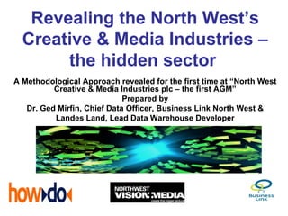 Revealing the North West’s
  Creative & Media Industries –
       the hidden sector
A Methodological Approach revealed for the first time at “North West
          Creative & Media Industries plc – the first AGM”
                             Prepared by
   Dr. Ged Mirfin, Chief Data Officer, Business Link North West &
          Landes Land, Lead Data Warehouse Developer
 
