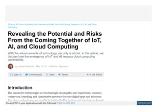  1.13K Views
Revealing the Potential and Risks
From the Coming Together of IoT,
AI, and Cloud Computing
With the advancements of technology, security is at risk. In this article, we
discuss how the emergence of IoT and AI impacts cloud computing
vulnerability.
by Juned Ghanchi · Mar. 16, 21 · AI Zone · Opinion
 Like (1)  Comment (0)  Save  Tweet
Introduction
The innovative technologies are increasingly shaping the user experience, business
conversion, branding, and competitive presence for your digital apps and solutions.
But these technologies are equally being handled by hackers and attackers to breach
DZone > AI Zone > Revealing the Potential and Risks From the Coming Together of IoT, AI, and Cloud
Computing
Create PDF in your applications with the Pdfcrowd HTML to PDF API PDFCROWD
 