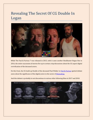 Revealing The Secret Of CG Double In
Logan
While The Fast & Furious 7 was released in 2015, with it came another blockbuster Rogue One in
2016, the entire succession of movies fire up to certain crisp discussions about the CG aspect digital
revivification of the deceased actors.
On this front, the CG build up Double of the deceased Paul Walker in Fast & Furious ignited debate
anew about the significance of the digital actors in the sector of filmmaking.
And this debate is probably to not discontinue in various other following films in 2017 and 2018.
 
