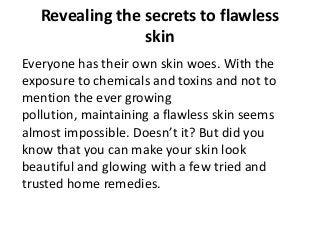 Revealing the secrets to flawless
skin
Everyone has their own skin woes. With the
exposure to chemicals and toxins and not to
mention the ever growing
pollution, maintaining a flawless skin seems
almost impossible. Doesn’t it? But did you
know that you can make your skin look
beautiful and glowing with a few tried and
trusted home remedies.
 