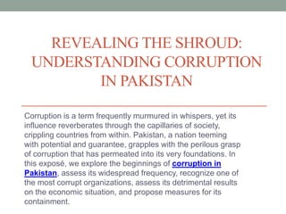 REVEALING THE SHROUD:
UNDERSTANDING CORRUPTION
IN PAKISTAN
Corruption is a term frequently murmured in whispers, yet its
influence reverberates through the capillaries of society,
crippling countries from within. Pakistan, a nation teeming
with potential and guarantee, grapples with the perilous grasp
of corruption that has permeated into its very foundations. In
this exposé, we explore the beginnings of corruption in
Pakistan, assess its widespread frequency, recognize one of
the most corrupt organizations, assess its detrimental results
on the economic situation, and propose measures for its
containment.
 