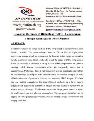 Revealing the Trace of High-Quality JPEG Compression
Through Quantization Noise Analysis
ABSTRACT:
To identify whether an image has been JPEG compressed is an important issue in
forensic practice. The state-of-the-art methods fail to identify high-quality
compressed images, which are common on the Internet. In this paper, we provide a
novel quantization noise-based solution to reveal the traces of JPEG compression.
Based on the analysis of noises in multiple-cycle JPEG compression, we define a
quantity called forward quantization noise. We analytically derive that a
decompressed JPEG image has a lower variance of forward quantization noise than
its uncompressed counterpart. With the conclusion, we develop a simple yet very
effective detection algorithm to identify decompressed JPEG images. We show
that our method outperforms the state-of-the-art methods by a large margin
especially for high-quality compressed images through extensive experiments on
various sources of images. We also demonstrate that the proposed method is robust
to small image size and chroma subsampling. The proposed algorithm can be
applied in some practical applications, such as Internet image classification and
forgery detection.
 