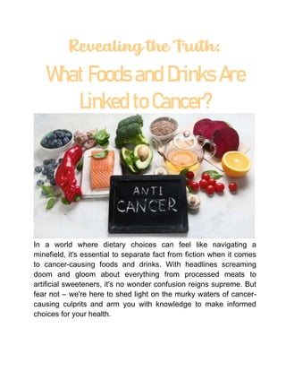 Revealing the Truth:
What Foods and Drinks Are
Linked to Cancer?
In a world where dietary choices can feel like navigating a
minefield, it's essential to separate fact from fiction when it comes
to cancer-causing foods and drinks. With headlines screaming
doom and gloom about everything from processed meats to
artificial sweeteners, it's no wonder confusion reigns supreme. But
fear not – we're here to shed light on the murky waters of cancer-
causing culprits and arm you with knowledge to make informed
choices for your health.
 