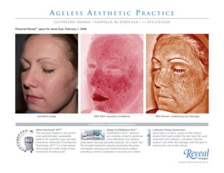 AGELESS AESTHETIC PRACTICE
                               253 PA S S A I C AV E N U E / FA I R F I E L D, N J 07004 U S A / +1 . 97 3 .2 7 6 . 0 33 6

Personal Reveal™ report for Janet Doe, February 1, 2008




                 standard image                                     RBX Red: vascular conditions                      RBX Brown: underlying sun damage


                                                               treatment recommendations
               Alma Harmony® AFT™                                              Obagi CLENZIderm M.D.™               LaRoche Posay Sunscreen
               The Harmony System is the world’s                               CLENZIderm M.D.™ systems             Sunscreen is a lotion, spray or other topical
               most sophisticated, expandable                                  are clinically proven to penetrate   product that helps protect the skin from the sun’s
               platform for aesthetic laser and light                          more effectively than leading        ultraviolet (UV) radiation, and which reduces
               treatments. Advanced Fluorescence        prescription benzoyl peroxide products. As a result, this   sunburn and other skin damage, with the goal of
               Technology (AFT™) is a light-based       Rx-strength treatment instantly penetrates the pores        lowering the risk of skin cancer.
               technology for a wide range of skin      and begins reducing acne below the skin’s surface,                                                                              ™
               treatments including acne.               providing a clearer complexion in as early as 2 weeks.


                                                                                                                                           Copyright © 2008 Canfield Scientific, Inc.
 