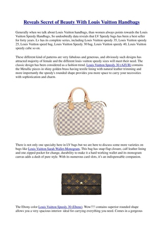 Reveals Secret of Beauty With Louis Vuitton Handbags
Generally when we talk about Louis Vuitton handbags, than women always points towards the Louis 
Vuitton Speedy Handbags, So undoubtedly data reveals that LV Speedy bags has been a best seller 
for forty years. Lv has its complete series, including Louis Vuitton speedy 35, Louis Vuitton speedy 
25, Louis Vuitton speed bag, Louis Vuitton Speedy 30 bag, Louis Vuitton speedy 40, Louis Vuitton 
speedy cube so on.

These different kind of patterns are very fabulous and generous, and obviously such designs has 
attracted majority of female and the different louis vuitton speedy sizes will meet their need. The 
classic design has been considered as a fashion trend. Louis Vuitton Speedy 30 (AZUR) contains 
the Metallic pieces in shiny golden brass having textile lining with natural leather trimming and 
more importantly the speedy's rounded shape provides you more space to carry your necessities 
with sophistication and charm.




There is not only one specialty here in LV bags but we are here to discuss some more varieties on 
bags like Louis Vuitton Sarah Wallet­Monogram, This bag has snap flap closure, calf leather lining 
and one zipped pocket for change, durability to make it a hard working wallet and its monogram 
canvas adds a dash of pure style. With its numerous card slots, it’s an indispensable companion.




The Ebony color Louis Vuitton Speedy 30 (Ebene). Wow!!!! contains superior rounded shape 
allows you a very spacious interior­ ideal for carrying everything you need. Comes in a gorgeous 
 