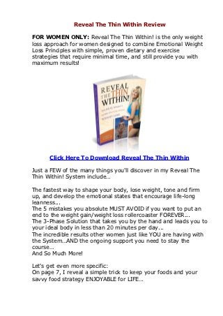 Reveal The Thin Within Review

FOR WOMEN ONLY: Reveal The Thin Within! is the only weight
loss approach for women designed to combine Emotional Weight
Loss Principles with simple, proven dietary and exercise
strategies that require minimal time, and still provide you with
maximum results!




      Click Here To Download Reveal The Thin Within

Just a FEW of the many things you'll discover in my Reveal The
Thin Within! System include…

The fastest way to shape your body, lose weight, tone and firm
up, and develop the emotional states that encourage life-long
leanness...
The 5 mistakes you absolute MUST AVOID if you want to put an
end to the weight gain/weight loss rollercoaster FOREVER...
The 3-Phase Solution that takes you by the hand and leads you to
your ideal body in less than 20 minutes per day...
The incredible results other women just like YOU are having with
the System…AND the ongoing support you need to stay the
course…
And So Much More!

Let's get even more specific:
On page 7, I reveal a simple trick to keep your foods and your
savvy food strategy ENJOYABLE for LIFE…
 