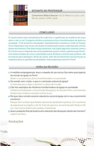 Comentário Bíblico Beacon. Vol. 6: Mateus a Lucas. 1.ed.
Rio de Janeiro: CPAD, 2006.
ESTANTE DO PROFESSOR
Anotações
1.	 A metáfora empregada por Jesus a respeito do sal e da luz fala sobre qual aspecto
da missão da Igreja na Terra?
Sobre a sua presença ativa e transformadora na sociedade.
2.	De acordo com a lição, o que é a comissão cultural da Igreja?
A chamada para salgar e iluminar a cultura do mundo.
3.	Cite três exemplos da influência transformadora da Igreja na sociedade.
A Reforma Protestante, o Avivamento Wesleyano do Século XVIII e o Avivamento
Pentecostal moderno iniciado na Rua Azusa.
4.	Por que não é correto associar relevância social da Igreja com o seu crescimento
numérico?
Porque nem sempre quantidade representa qualidade espiritual. Se o aumento
da população evangélica não for fruto de genuíno avivamento pela Palavra (Hb
3.2), não haverá testemunho público impactante.
5.	Qual o propósito final do testemunho relevante dos discípulos diante dos homens?
A glória de Deus.
HORA DA REVISÃO
O intuito desta lição introdutória foi explicitar o significado da metáfora de Jesus
sobre o sal e a luz. A alegoria enfatiza a presença ativa e transformadora da Igreja na
sociedade. O sal preserva e dá paladar; representando a relevância cristã no mundo.
A luz resplandece nas trevas, em alusão ao testemunho moral e espiritual dos crentes
diante dos homens. Com base nessas premissas, nas lições seguintes veremos como a
fé cristã encara e responde aos vários problemas sociais, éticos e políticos que flores-
cem nestes tempos de crise e calamidade moral. Embora o cenário seja sombrio, não
há motivos para desespero. Afinal de contas, além de encontrarmos nas Escrituras as
respostas para as questões da atualidade, nossa esperança está em Cristo!
CONCLUSÃO
 