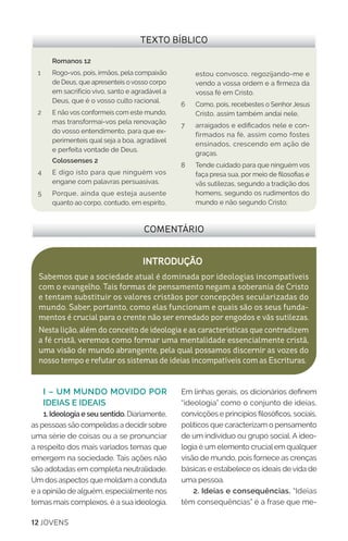12 JOVENS
I – UM MUNDO MOVIDO POR
IDEIAS E IDEAIS
1. Ideologia e seu sentido. Diariamente,
as pessoas são compelidas a decidirsobre
uma série de coisas ou a se pronunciar
a respeito dos mais variados temas que
emergem na sociedade. Tais ações não
são adotadas em completa neutralidade.
Um dos aspectos que moldam a conduta
e a opinião de alguém, especialmente nos
temas mais complexos, é a sua ideologia.
Em linhas gerais, os dicionários definem
“ideologia” como o conjunto de ideias,
convicções e princípios filosóficos, sociais,
políticos que caracterizam o pensamento
de um indivíduo ou grupo social. A ideo-
logia é um elemento crucial em qualquer
visão de mundo, pois fornece as crenças
básicas e estabelece os ideais de vida de
uma pessoa.
2. Ideias e consequências. “Ideias
têm consequências” é a frase que me-
COMENTÁRIO
INTRODUÇÃO
Sabemos que a sociedade atual é dominada por ideologias incompatíveis
com o evangelho. Tais formas de pensamento negam a soberania de Cristo
e tentam substituir os valores cristãos por concepções secularizadas do
mundo. Saber, portanto, como elas funcionam e quais são os seus funda-
mentos é crucial para o crente não ser enredado por engodos e vãs sutilezas.
Nesta lição, além do conceito de ideologia e as características que contradizem
a fé cristã, veremos como formar uma mentalidade essencialmente cristã,
uma visão de mundo abrangente, pela qual possamos discernir as vozes do
nosso tempo e refutar os sistemas de ideias incompatíveis com as Escrituras.
TEXTO BÍBLICO
Romanos 12
1 	 Rogo-vos, pois, irmãos, pela compaixão
de Deus, que apresenteis o vosso corpo
em sacrifício vivo, santo e agradável a
Deus, que é o vosso culto racional.
2	 E não vos conformeis com este mundo,
mas transformai-vos pela renovação
do vosso entendimento, para que ex-
perimenteis qual seja a boa, agradável
e perfeita vontade de Deus.
Colossenses 2
4 	 E digo isto para que ninguém vos
engane com palavras persuasivas.
5 	 Porque, ainda que esteja ausente
quanto ao corpo, contudo, em espírito,
estou convosco, regozijando-me e
vendo a vossa ordem e a firmeza da
vossa fé em Cristo.
6 	 Como, pois, recebestes o Senhor Jesus
Cristo, assim também andai nele,
7 	 arraigados e edificados nele e con-
firmados na fé, assim como fostes
ensinados, crescendo em ação de
graças.
8 	 Tende cuidado para que ninguém vos
faça presa sua, por meio de filosofias e
vãs sutilezas, segundo a tradição dos
homens, segundo os rudimentos do
mundo e não segundo Cristo;
 