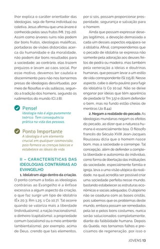 JOVENS 13
lhor explica o caráter orientador das
ideologias, seja de forma individual ou
coletiva. Jesus afirmou que uma árvore é
conhecida pelos seus frutos (Mt. 7.15-20).
Assim como árvores ruins não podem
dar bons frutos, ideologias maléficas,
portadoras de visões distorcidas acer-
ca da humanidade e da moralidade,
não podem dar bons resultados para
a sociedade; ao contrário, elas trazem
prejuízos e levam ao caos social. Por
esse motivo, devemos ter cautela e
discernimento para não nos tornarmos
presas de ideologias desvirtuadas, por
meio de filosofias e vãs sutilezas, segun-
do a tradição dos homens, segundo os
rudimentos do mundo (Cl 2.8).
Pense!
Ideologia não é algo puramente
teórico. Tem consequência
prática na vida das pessoas.
Ponto Importante
A ideologia é um elemento
crucial em qualquer cosmovisão,
pois fornece as crenças básicas e
estabelece os ideais de vida.
II – CARACTERÍSTICAS DAS
IDEOLOGIAS CONTRÁRIAS AO
EVANGELHO
1. Idolatram algo dentro da criação.
O ponto comum a todas as ideologias
contrárias ao Evangelho é a ênfase
excessiva a algum aspecto da criação,
o que faz surgir um tipo de idolatria
(Êx 20.3; Rm 1.25; 1 Co 10.7). Tal ocorre
quando se valoriza mais a liberdade
(individualismo), a nação (nacionalismo),
o dinheiro (capitalismo), a propriedade
comum (socialismo) ou o meio ambiente
(ambientalismo), por exemplo, acima
de Deus, crendo que tais elementos,
por si sós, possam proporcionar pros-
peridade, segurança e salvação para
o homem.
Ainda que possam expressar dese-
jos legítimos, a devoção demasiada a
cada um desses aspectos equipara-se
à idolatria. Afinal, compreendemos que
o pecado de idolatria se expressa não
somente pela adoração aos deuses fei-
tos de pedra ou madeira, mas também
pela veneração a ideias e doutrinas
humanas, que possam levar a um estilo
de vida correspondente (Sl 115.8). Nesse
aspecto, cabe o alerta paulino para fugir
da idolatria (1 Co 10.14). Não se deixe
enganar por ideias que têm aparência
de piedade (2 Tm 3.5) e dizem defender
o bem, mas no fundo estão cheias de
mentiras (Jo 8.44).
2. Negam a realidade do pecado. As
ideologias mundanas negam os efeitos
do pecado, ao dizer que a natureza hu-
mana é essencialmente boa. O filósofo
francês do Século XVIII Jean-Jacques
Rousseau dizia que o homem nasce
bom, mas a sociedade o corrompe. Tal
concepção, além de defender a comple-
ta liberdade e autonomia do indivíduo,
como forma de libertação das instituições
da sociedade, especialmente família e
igreja, leva a uma visão utópica da reali-
dade, na qual acredita ser possível criar
uma sociedade perfeita nesse mundo,
bastando estabelecer as estruturas eco-
nômicas e sociais adequadas. O utopismo
não se coaduna com as bases cristãs,
pois sabemos que os problemas deste
mundo, embora possam ser remediados
pela lei e pelos bons costumes, nunca
serão solucionados completamente,
diante da falibilidade humana. Depois
da Queda, nos tornamos falhos e pre-
cisamos de regeneração, por isso o
 