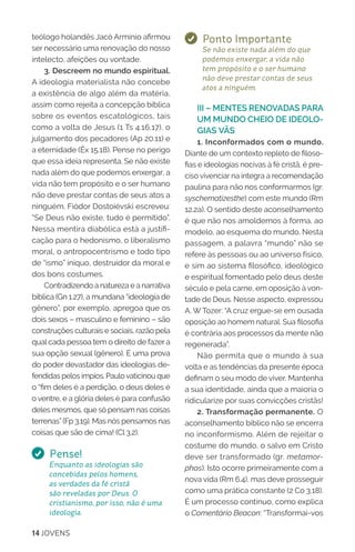 14 JOVENS
teólogo holandês Jacó Armínio afirmou
ser necessário uma renovação do nosso
intelecto, afeições ou vontade.
3. Descreem no mundo espiritual.
A ideologia materialista não concebe
a existência de algo além da matéria,
assim como rejeita a concepção bíblica
sobre os eventos escatológicos, tais
como a volta de Jesus (1 Ts 4.16,17), o
julgamento dos pecadores (Ap 20.11) e
a eternidade (Êx 15.18). Pense no perigo
que essa ideia representa. Se não existe
nada além do que podemos enxergar, a
vida não tem propósito e o ser humano
não deve prestar contas de seus atos a
ninguém. Fiódor Dostoiévski escreveu:
“Se Deus não existe, tudo é permitido”.
Nessa mentira diabólica está a justifi-
cação para o hedonismo, o liberalismo
moral, o antropocentrismo e todo tipo
de “ismo” iníquo, destruidor da moral e
dos bons costumes.
Contradizendo a natureza e a narrativa
bíblica (Gn 1.27), a mundana “ideologia de
gênero”, por exemplo, apregoa que os
dois sexos – masculino e feminino – são
construções culturais e sociais, razão pela
qual cada pessoa tem o direito de fazer a
sua opção sexual (gênero). É uma prova
do poder devastador das ideologias de-
fendidas pelos ímpios. Paulovaticinou que
o “fim deles é a perdição, o deus deles é
o ventre, e a glória deles é para confusão
deles mesmos, que só pensam nas coisas
terrenas” (Fp 3.19). Mas nós pensamos nas
coisas que são de cima! (Cl 3.2).
Pense!
Enquanto as ideologias são
concebidas pelos homens,
as verdades da fé cristã
são reveladas por Deus. O
cristianismo, por isso, não é uma
ideologia.
Ponto Importante
Se não existe nada além do que
podemos enxergar, a vida não
tem propósito e o ser humano
não deve prestar contas de seus
atos a ninguém.
III – MENTES RENOVADAS PARA
UM MUNDO CHEIO DE IDEOLO-
GIAS VÃS
1. Inconformados com o mundo.
Diante de um contexto repleto de filoso-
fias e ideologias nocivas à fé cristã, é pre-
ciso vivenciar na íntegra a recomendação
paulina para não nos conformarmos (gr.
syschematizesthe) com este mundo (Rm
12.2a). O sentido deste aconselhamento
é que não nos amoldemos à forma, ao
modelo, ao esquema do mundo. Nesta
passagem, a palavra “mundo” não se
refere às pessoas ou ao universo físico,
e sim ao sistema filosófico, ideológico
e espiritual fomentado pelo deus deste
século e pela carne, em oposição à von-
tade de Deus. Nesse aspecto, expressou
A. W Tozer: “A cruz ergue-se em ousada
oposição ao homem natural. Sua filosofia
é contrária aos processos da mente não
regenerada”.
Não permita que o mundo à sua
volta e as tendências da presente época
definam o seu modo de viver. Mantenha
a sua identidade, ainda que a maioria o
ridicularize por suas convicções cristãs!
2. Transformação permanente. O
aconselhamento bíblico não se encerra
no inconformismo. Além de rejeitar o
costume do mundo, o salvo em Cristo
deve ser transformado (gr. metamor-
phos). Isto ocorre primeiramente com a
nova vida (Rm 6.4), mas deve prosseguir
como uma prática constante (2 Co 3.18).
É um processo contínuo, como explica
o Comentário Beacon: “Transformai-vos
 