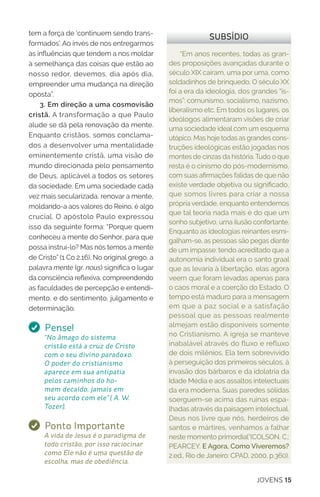 JOVENS 15
“Em anos recentes, todas as gran-
des proposições avançadas durante o
século XIX caíram, uma por uma, como
soldadinhos de brinquedo. O século XX
foi a era da ideologia, dos grandes “is-
mos”: comunismo, socialismo, nazismo,
liberalismo etc. Em todos os lugares, os
ideólogos alimentaram visões de criar
uma sociedade ideal com um esquema
utópico. Mas hoje todas as grandes cons-
truções ideológicas estão jogadas nos
montes de cinzas da história. Tudo o que
resta é o cinismo do pós-modernismo,
com suas afirmações falidas de que não
existe verdade objetiva ou significado,
que somos livres para criar a nossa
própria verdade, enquanto entendemos
que tal teoria nada mais é do que um
sonho subjetivo, uma ilusão confortante.
Enquanto as ideologias reinantes esmi-
galham-se, as pessoas são pegas diante
de um impasse: tendo acreditado que a
autonomia individual era o santo graal
que as levaria à libertação, elas agora
veem que foram levadas apenas para
o caos moral e a coerção do Estado. O
tempo está maduro para a mensagem
em que a paz social e a satisfação
pessoal que as pessoas realmente
almejam estão disponíveis somente
no Cristianismo. A igreja se manteve
inabalável através do fluxo e refluxo
de dois milênios. Ela tem sobrevivido
à perseguição dos primeiros séculos, à
invasão dos bárbaros e da idolatria da
Idade Média e aos assaltos intelectuais
da era moderna. Suas paredes sólidas
soerguem-se acima das ruínas espa-
lhadas através da paisagem intelectual.
Deus nos livre que nós, herdeiros de
santos e mártires, venhamos a falhar
neste momento primordial”(COLSON, C.;
PEARCEY. E Agora, Como Viveremos?
2.ed., Rio de Janeiro: CPAD, 2000, p.360).
SUBSÍDIOtem a força de ‘continuem sendo trans-
formados’. Ao invés de nos entregarmos
às influências que tendem a nos moldar
à semelhança das coisas que estão ao
nosso redor, devemos, dia após dia,
empreender uma mudança na direção
oposta”.
3. Em direção a uma cosmovisão
cristã. A transformação a que Paulo
alude se dá pela renovação da mente.
Enquanto cristãos, somos conclama-
dos a desenvolver uma mentalidade
eminentemente cristã, uma visão de
mundo direcionada pelo pensamento
de Deus, aplicável a todos os setores
da sociedade. Em uma sociedade cada
vez mais secularizada, renovar a mente,
moldando-a aos valores do Reino, é algo
crucial. O apóstolo Paulo expressou
isso da seguinte forma: “Porque quem
conheceu a mente do Senhor, para que
possa instruí-lo? Mas nós temos a mente
de Cristo” (1 Co 2.16). No original grego, a
palavra mente (gr. nous) significa o lugar
da consciência reflexiva, compreendendo
as faculdades de percepção e entendi-
mento, e do sentimento, julgamento e
determinação.
Pense!
“No âmago do sistema
cristão está a cruz de Cristo
com o seu divino paradoxo.
O poder do cristianismo
aparece em sua antipatia
pelos caminhos do ho-
mem decaído, jamais em
seu acordo com ele” ( A. W.
Tozer).
Ponto Importante
A vida de Jesus é o paradigma de
todo cristão, por isso raciocinar
como Ele não é uma questão de
escolha, mas de obediência.
 
