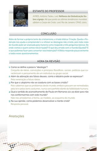 AYRES, Antônio Tadeu. 1.ed. Reflexos da Globalização So-
bre a Igreja: Até que ponto as últimas tendências mundiais
afetam o Corpo de Cristo. 1.ed. Rio de Janeiro: CPAD, 2001.
ESTANTE DO PROFESSOR
Anotações
1.	 Como se define a palavra “ideologia”?
Conjunto de ideias, convicções e princípios filosóficos, sociais, políticos que ca-
racterizam o pensamento de um indivíduo ou grupo social.
2.	Além da adoração aos falsos deuses, como a idolatria pode se expressar?
Pela veneração a falsas ideias.
3.	Por que o utopismo não se coaduna com as bases cristãs?
Pois sabemos que os problemas deste mundo, embora possam ser remediados
pela lei e pelos bons costumes, nunca será perfeito diante da falibilidade humana.
4.	Qual o sentido do aconselhamento de Paulo em Romanos 12.1 ao dizer para não
nos conformarmos com este mundo?
Não nos amoldemos à forma, ao modelo, ao esquema do mundo.
5.	Na sua opinião, como podemos desenvolver a mente cristã?
Resposta pessoal.
HORA DA REVISÃO
Além de formar a própria lente do cristianismo, a tríade bíblica: Criação, Queda e Re-
denção nos ajuda a compreender e a refutar as ideologias não cristãs, pois toda visão
de mundo pode ser analisada pela maneira como responde a três perguntas básicas: De
onde viemos e quem somos nós (criação)? O que deu errado com o mundo (Queda)? E
o que podemos fazer para consertar isso (redenção)? A Bíblia responde plausivelmente
a todos esses questionamentos.
CONCLUSÃO
 