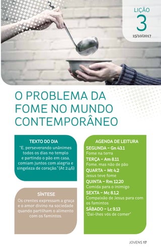 JOVENS 17
LIÇÃO
315/10/2017
SÍNTESE
Os crentes expressam a graça
e o amor divino na sociedade
quando partilham o alimento
com os famintos.
TEXTO DO DIA
“E, perseverando unânimes
todos os dias no templo
e partindo o pão em casa,
comiam juntos com alegria e
singeleza de coração.” (At 2.46)
O PROBLEMA DA
FOME NO MUNDO
CONTEMPORÂNEO
AGENDA DE LEITURA
SEGUNDA – Gn 43.1
Fome na terra
TERÇA – Am 8.11
Fome, mas não de pão
QUARTA – Mt 4.2
Jesus teve fome
QUINTA – Rm 12.20
Comida para o inimigo
SEXTA – Mc 8.1,2
Compaixão de Jesus para com
os famintos
SÁBADO – Lc 9.13
“Dai-lhes vós de comer”
 