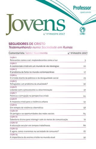 Professor
cpad.com.br
Lição 1
Relevantes como o sal, resplandecentes como a luz				 3
Lição 2
A cosmovisão cristã em um mundo de vãs ideologias			 10
Lição 3
O problema da fome no mundo contemporâneo				 17
Lição 4
O cristão diante da pobreza e da desigualdade social		 	 23
Lição 5
Refugiados: um problema da atualidade?		 	 		 30
Lição 6
Lidando com o preconceito e a discriminação				 37
Lição 7
Política e corrupção na perspectiva cristã					 44
Lição 8
A resposta cristã para a violência urbana					 51
Lição 9	
Em tempos de violência cibernética					 58
Lição 10
Os perigos e as oportunidades das redes sociais 				 64
Lição 11
Sabedoria divina para interagir com os meios de comunicação 		 72
Lição 12
A educação secular em tempos trabalhosos				 80
Lição 13
E agora, como viveremos na sociedade de consumo?		 	 87
Lição 14
A importância do ensino cristão no mundo atual		 		 92
SEGUIDORES DE CRISTO
Testemunhando numa Sociedade em Ruínas
Comentarista: Valmir Nascimento 4º trimestre 2017
4º trimestre 2017
 