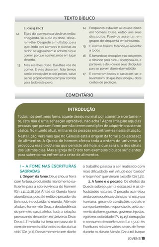 JOVENS 19
I – A FOME NAS ESCRITURAS
SAGRADAS
1. Origem da fome. Deus criou a Terra
com fartura, produzindo mantimento su-
ficiente para a sobrevivência do homem
(Gn 1.11,12,28,29). Antes da Queda havia
abundância, pois até então o pecado não
tinha sido introduzido no mundo. Além de
afastaro homem de Deus, a desobediência
do primeiro casal afetou toda a criação,
provocando desordem no Universo. Disse
Deus: [...] “maldita é a terra por causa de ti;
com dorcomerás dela todos os dias da tua
vida” (Gn 3.17). Desse momento em diante
o trabalho passou a ser realizado com
mais dificuldade, em virtude dos “cardos”
e “espinhos” que vieram a existir (Gn 3.18).
2. A fome e o pecado. Os efeitos da
Queda sobrepujam a escassez e as di-
ficuldades naturais. O pecado acarretou
ainda consequências danosas na natureza
humana, gerando condições sociais e
comportamentos responsáveis pelo au-
mento da fome, guerras, governos injustos,
egoísmo, ociosidade (Pv 19.15), corrupção
e consumo descontrolado (Lc 15.14). As
Escrituras relatam vários casos de fome
durante os dias deAbraão (Gn 12.10), Isaque
COMENTÁRIO
INTRODUÇÃO
Todos nós sentimos fome, aquele desejo normal por alimento e certamen-
te, esta não é uma sensação agradável, não acha? Agora imagine aquelas
pessoas que passam fome por não terem condições de adquirir o sustento
básico. No mundo atual, milhares de pessoas encontram-se nessa situação.
Nesta lição, veremos que no Gênesis está a origem da fome e da escassez
de alimentos. A Queda do homem afetou toda a ordem do universo, e
provocou esse problema que persiste até hoje, e que será um dos sinais
dos últimos dias. Mas a Igreja de Cristo tem exemplos bíblicos suficientes
para saber como enfrentar a crise de alimentos.
TEXTO BÍBLICO
Lucas 9.12-17
12	 E já o dia começava a declinar; então,
chegando-se a ele os doze, disse-
ram-lhe: Despede a multidão, para
que, indo aos campos e aldeias ao
redor, se agasalhem e achem o que
comer, porque aqui estamos em lugar
deserto.
13	 Mas ele lhes disse: Dai-lhes vós de
comer. E eles disseram: Não temos
senão cinco pães e dois peixes, salvo
se nós próprios formos comprar comida
para todo este povo.
14	 Porquanto estavam ali quase cinco
mil homens. Disse, então, aos seus
discípulos: Fazei-os assentar, em
grupos de cinquenta em cinquenta.
15 	 E assim o fizeram, fazendo-os assentar
a todos.
16 	 E,tomandooscincopãeseosdoispeixes
e olhando para o céu, abençoou-os, e
partiu-os, e deu-os aos seus discípulos
para os porem diante da multidão.
17	 E comeram todos e saciaram-se; e
levantaram, do que lhes sobejou, doze
cestos de pedaços.
 