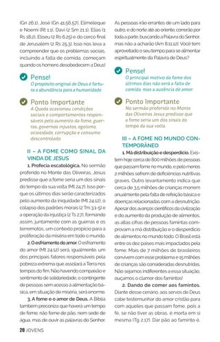 20 JOVENS
As pessoas irão errantes de um lado para
outro,edonorteatéaooriente;correrãopor
todaaparte,buscandoaPalavradoSenhor,
mas não a acharão (Am 8.11,12). Você tem
aproveitadooseutempoparasealimentar
espiritualmente da Palavra de Deus?
Pense!
O principal motivo da fome dos
últimos dias não será a falta de
comida, mas a ausência de amor.
Ponto Importante
No sermão proferido no Monte
das Oliveiras Jesus predisse que
a fome seria um dos sinais do
tempo da sua volta.
III – A FOME NO MUNDO CON-
TEMPORÂNEO
1. Má distribuição e desperdício. Exis-
tem hoje cerca de 800 milhões de pessoas
quepassamfomenomundo,epelomenos
2 milhões sofrem de deficiências nutritivas
graves. Outro levantamento indica que
cerca de 3,5 milhões de crianças morrem
anualmente pela falta de refeição básica e
doenças relacionadas com a desnutrição.
Apesardosavançoscientíficosdacivilização
e do aumento da produção de alimentos,
as altas cifras de pessoas famintas com-
provam a má distribuição e o desperdício
de alimentos no mundo todo. O Brasilestá
entre os dez países mais impactados pela
fome. Mais de 7 milhões de brasileiros
convivemcomesseproblemae15milhões
de crianças são consideradas desnutridas.
Não sejamos indiferentes a essa situação,
ouçamos o clamor dos famintos!
2. Dando de comer aos famintos.
Diante desse cenário, aos servos de Deus
cabe testemunhar do amor cristão para
com aqueles que passam fome, pois a
fé, se não tiver as obras, é morta em si
mesma (Tg 2.17). Dar pão ao faminto é,
(Gn 26.1), José (Gn 41.56,57), Elimeleque
e Noemi (Rt 1.1), Davi (2 Sm 21.1), Elias (1
Rs 18.2), Eliseu (2 Rs 6.25) e do cerco final
de Jerusalém (2 Rs 25.3). Isso nos leva a
compreender que os problemas sociais,
incluindo a falta de comida, começam
quando os homens desobedecem a Deus!
Pense!
O propósito original de Deus é fartu-
ra e abundância para a humanidade.
Ponto Importante
A Queda ocasionou condições
sociais e comportamentos respon-
sáveis pelo aumento da fome, guer-
ras, governos injustos, egoísmo,
ociosidade, corrupção e consumo
descontrolado.
II – A FOME COMO SINAL DA
VINDA DE JESUS
1. Profecia escatológica. No sermão
proferido no Monte das Oliveiras, Jesus
predisse que a fome seria um dos sinais
do tempo da sua volta (Mt 24.7). Isso por-
que os últimos dias serão caracterizados
pelo aumento da iniquidade (Mt 24.12), o
colapso dos padrões morais (2 Tm 3.1-5) e
a operação da injustiça (2 Ts 2.7), formando
assim, juntamente com as guerras e os
terremotos, um contexto propício para a
proliferação da miséria em todo o mundo.
2.Oesfriamentodoamor.Oesfriamento
do amor (Mt 24.12) será, igualmente, um
dos principais fatores responsáveis pela
pobreza extrema que assolará aTerra nos
tempos do fim. Não havendo compaixão e
sentimentodesolidariedade,ocontingente
de pessoas sem acesso à alimentação bá-
sica, em situação de miséria, será enorme.
3. A fome e o amor de Deus. A Bíblia
também preconiza que haverá um tempo
de fome; não fome de pão, nem sede de
água, mas de ouvir as palavras do Senhor.
 