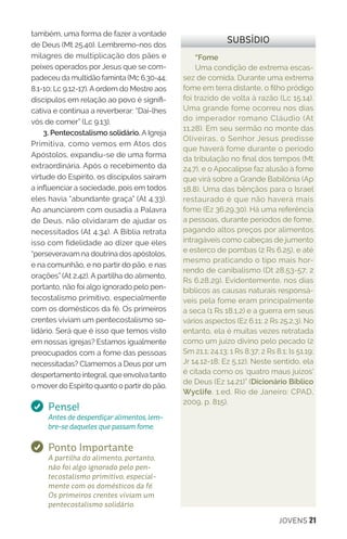 JOVENS 21
também, uma forma de fazer a vontade
de Deus (Mt 25.40). Lembremo-nos dos
milagres de multiplicação dos pães e
peixes operados por Jesus que se com-
padeceu da multidão faminta (Mc 6.30-44;
8.1-10; Lc 9.12-17). A ordem do Mestre aos
discípulos em relação ao povo é signifi-
cativa e continua a reverberar: “Dai-lhes
vós de comer” (Lc 9.13).
3. Pentecostalismo solidário. A Igreja
Primitiva, como vemos em Atos dos
Apóstolos, expandiu-se de uma forma
extraordinária. Após o recebimento da
virtude do Espírito, os discípulos saíram
a influenciar a sociedade, pois em todos
eles havia “abundante graça” (At 4.33).
Ao anunciarem com ousadia a Palavra
de Deus, não olvidaram de ajudar os
necessitados (At 4.34). A Bíblia retrata
isso com fidelidade ao dizer que eles
“perseveravam na doutrina dos apóstolos,
e na comunhão, e no partir do pão, e nas
orações” (At 2.42). A partilha do alimento,
portanto, não foi algo ignorado pelo pen-
tecostalismo primitivo, especialmente
com os domésticos da fé. Os primeiros
crentes viviam um pentecostalismo so-
lidário. Será que é isso que temos visto
em nossas igrejas? Estamos igualmente
preocupados com a fome das pessoas
necessitadas? Clamemos a Deus por um
despertamento integral, que envolva tanto
o mover do Espírito quanto o partir do pão.
Pense!
Antes de desperdiçar alimentos, lem-
bre-se daqueles que passam fome.
Ponto Importante
A partilha do alimento, portanto,
não foi algo ignorado pelo pen-
tecostalismo primitivo, especial-
mente com os domésticos da fé.
Os primeiros crentes viviam um
pentecostalismo solidário.
“Fome
Uma condição de extrema escas-
sez de comida. Durante uma extrema
fome em terra distante, o filho pródigo
foi trazido de volta à razão (Lc 15.14).
Uma grande fome ocorreu nos dias
do imperador romano Cláudio (At
11.28). Em seu sermão no monte das
Oliveiras, o Senhor Jesus predisse
que haverá fome durante o período
da tribulação no final dos tempos (Mt
24.7), e o Apocalipse faz alusão à fome
que virá sobre a Grande Babilônia (Ap
18.8). Uma das bênçãos para o Israel
restaurado é que não haverá mais
fome (Ez 36.29,30). Há uma referência
a pessoas, durante períodos de fome,
pagando altos preços por alimentos
intragáveis como cabeças de jumento
e esterco de pombas (2 Rs 6.25), e até
mesmo praticando o tipo mais hor-
rendo de canibalismo (Dt 28.53-57; 2
Rs 6.28,29). Evidentemente, nos dias
bíblicos as causas naturais responsá-
veis pela fome eram principalmente
a seca (1 Rs 18.1,2) e a guerra em seus
vários aspectos (Ez 6.11; 2 Rs 25.2,3). No
entanto, ela é muitas vezes retratada
como um juízo divino pelo pecado (2
Sm 21.1; 24.13; 1 Rs 8.37; 2 Rs 8.1; ls 51.19;
Jr 14.12-18; Ez 5,12). Neste sentido, ela
é citada como os ‘quatro maus juízos’
de Deus (Ez 14.21)” (Dicionário Bíblico
Wyclife. 1.ed. Rio de Janeiro: CPAD,
2009, p. 815).
SUBSÍDIO
 